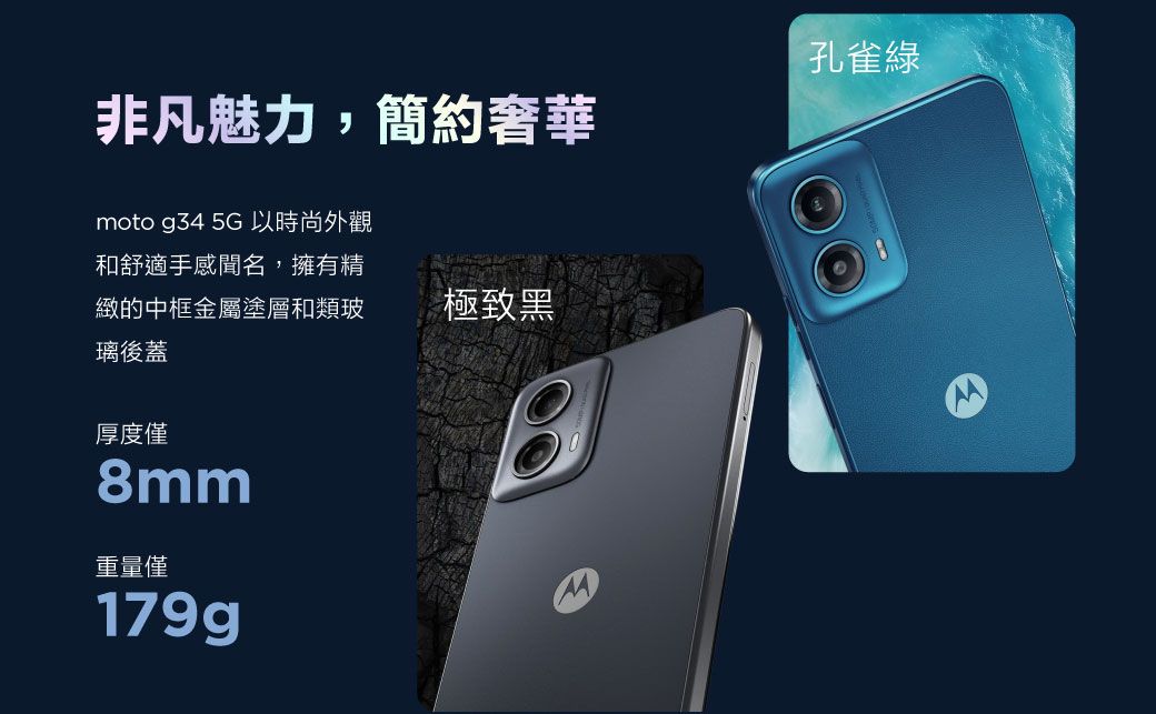 非凡魅力,簡約奢華moto g34 5G 以時尚外觀孔雀綠和舒適手感聞名,擁有精緻的中框金屬塗層和類玻璃後蓋厚度僅mm重量僅179g極致黑8