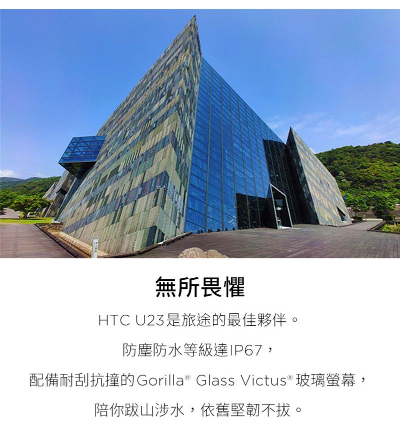 無所畏懼HTC U23是旅途的最佳夥伴。防塵防水等級達IP67,配備耐刮抗撞的Gorilla® Glass Victus® 玻璃螢幕,陪你跋山涉水,依舊堅韌不拔。