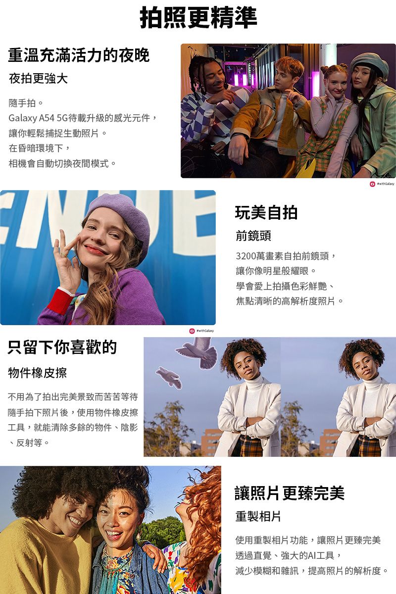 拍照更精準重溫充滿活力的夜晚夜拍更隨手拍。 A54 5G載升級的感光元件,讓你輕鬆捕捉生動照片。在昏暗環境下,相機會自動切換夜間模式。Galaxy只留下你喜歡的物件橡皮擦不用為了拍出完美景致而苦苦等待隨手拍下照片後,使用物件橡皮擦工具,就能清除多餘的物件、陰影、反射等。玩美自拍前鏡頭3200萬畫素自拍前鏡頭,讓你像明星般耀眼。學會愛上拍攝色彩鮮艷、焦點清晰的高解析度照片。讓照片更臻完美重製相片使用重製相片功能,讓照片更臻完美透過直覺、強大的AI工具,減少模糊和雜訊,提高照片的解析度。