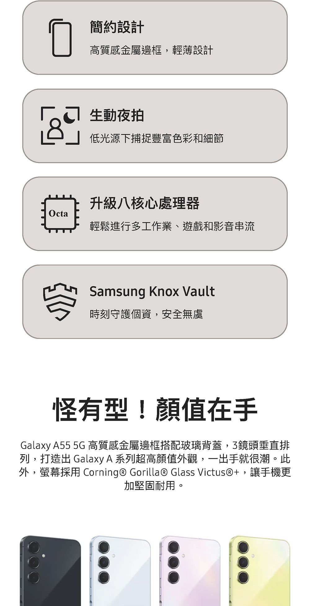 簡約設計高質感金屬邊框輕薄設計生動夜拍低光源下捕捉豐富色彩和細節升級八核心處理器Octa輕鬆進行多工作業、遊戲和影音串流Samsung Knox Vault時刻守護個資,安全無虞怪有型!顏值在手Galaxy A55 5G 高質感金屬邊框搭配玻璃背蓋,3鏡頭垂直排列,打造 Galaxy A 系列超高顏值外觀,一出手就很潮。此外,螢幕採用 Corning® Gorilla® Glass Victus®, 讓手機更加堅固耐用。