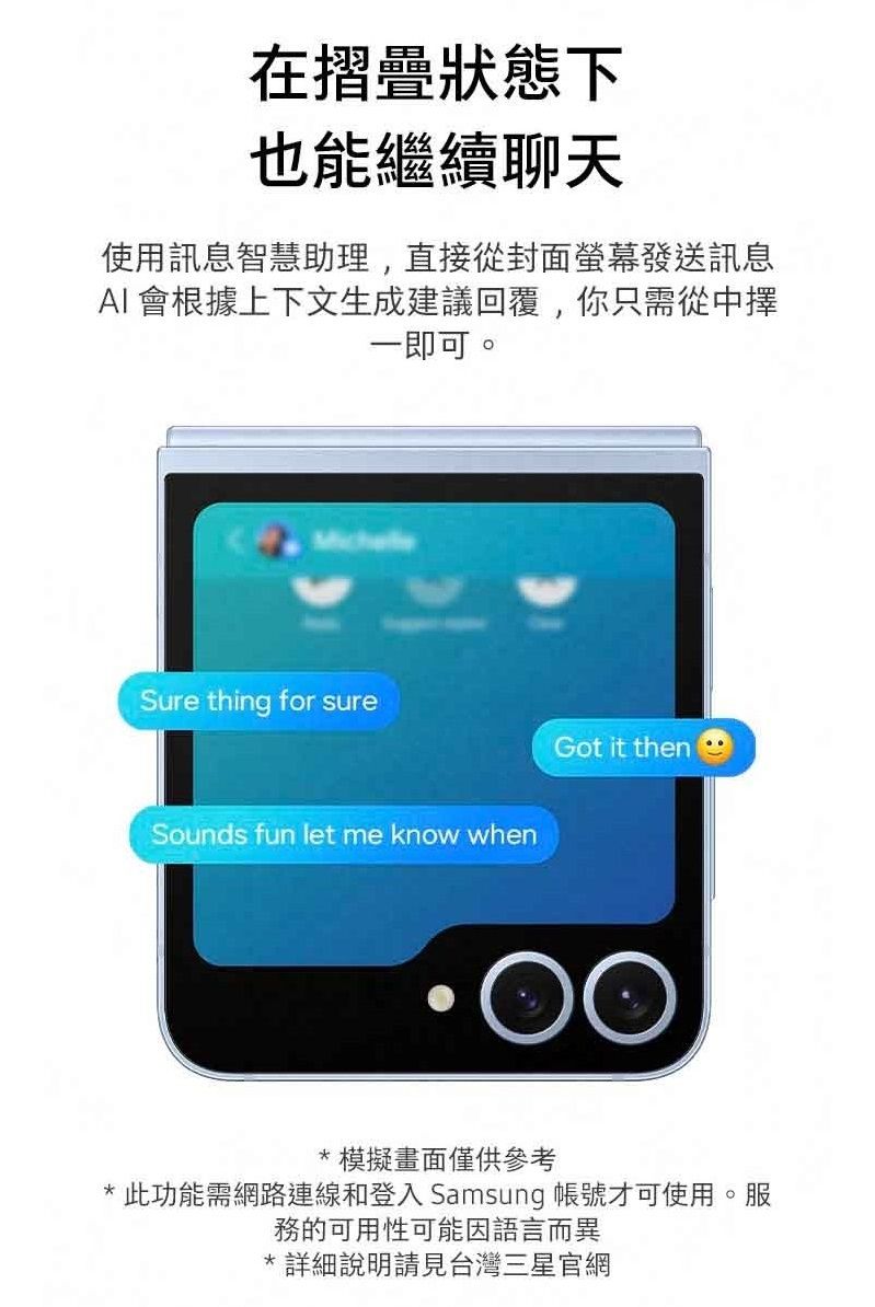 在摺疊狀態下也能繼續聊天使用訊息智慧助理,直接從封面螢幕發送訊息 會根據上下文生成建議回覆,你只需從中擇一即可。Sure thing for sureSounds fun let me know whenGot it then*模擬畫面僅供參考*此功能需網路連線和登入 Samsung 帳號才可使用。服務的可用性可能因語言而異*詳細說明請見台灣三星官網