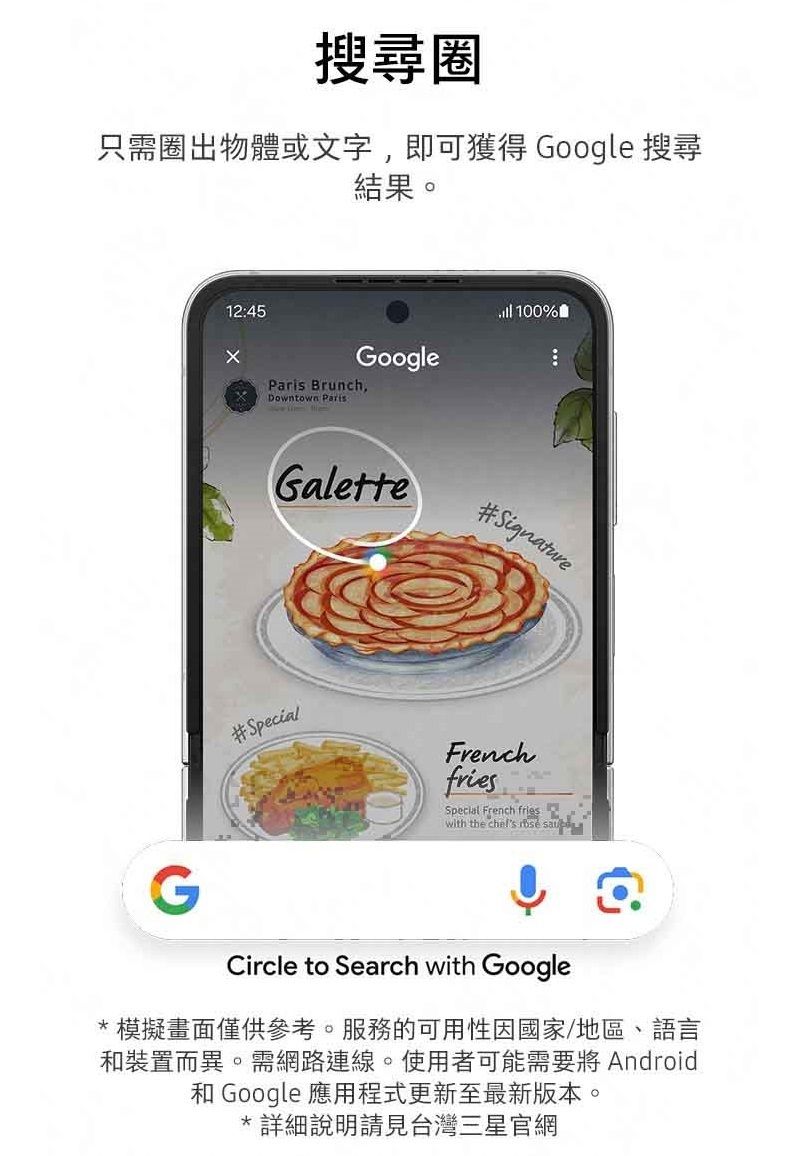 搜尋圈只需圈出物體或文字,即可獲得 Google 搜尋結果。1245Google Brunch,Downtown Paris:Galette 100%#Signature#SpecialFrenchfriesSpecial French frieswith the   Circle to Search with Google* 模擬畫面僅供參考。服務的可用性因國家/地區、語言和裝置而異。需網路連線。使用者可能需要將 Android和 Google 應用程式更新至最新版本。*詳細說明請見台灣三星官網