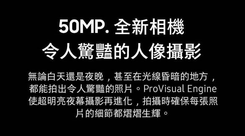 50MP. 全新相機令人驚豔的人像攝影無論白天還是夜晚,甚至在光線昏暗的地方,都能拍出令人驚豔的照片。ProVisual Engine使超明亮夜幕攝影再進化,拍攝時確保每張照片的細節都熠熠生輝。