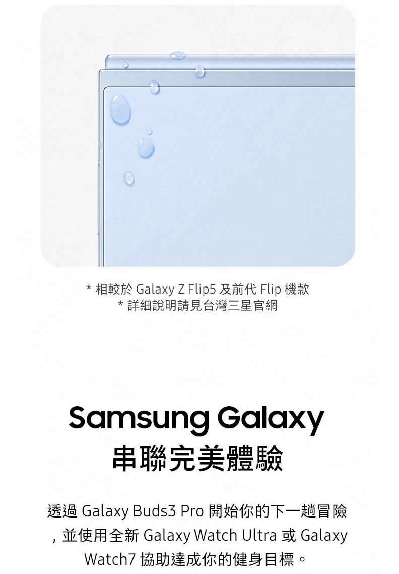 相較於 GalaxyZ Flip5 及前代 Flip 機款*詳細說明請見台灣三星官網Samsung Galaxy串聯完美體驗透過 Galaxy Buds3 Pro 開始你的下一趟冒險,並使用全新 Galaxy Watch Ultra 或GalaxyWatch7 協助達成你的健身目標。