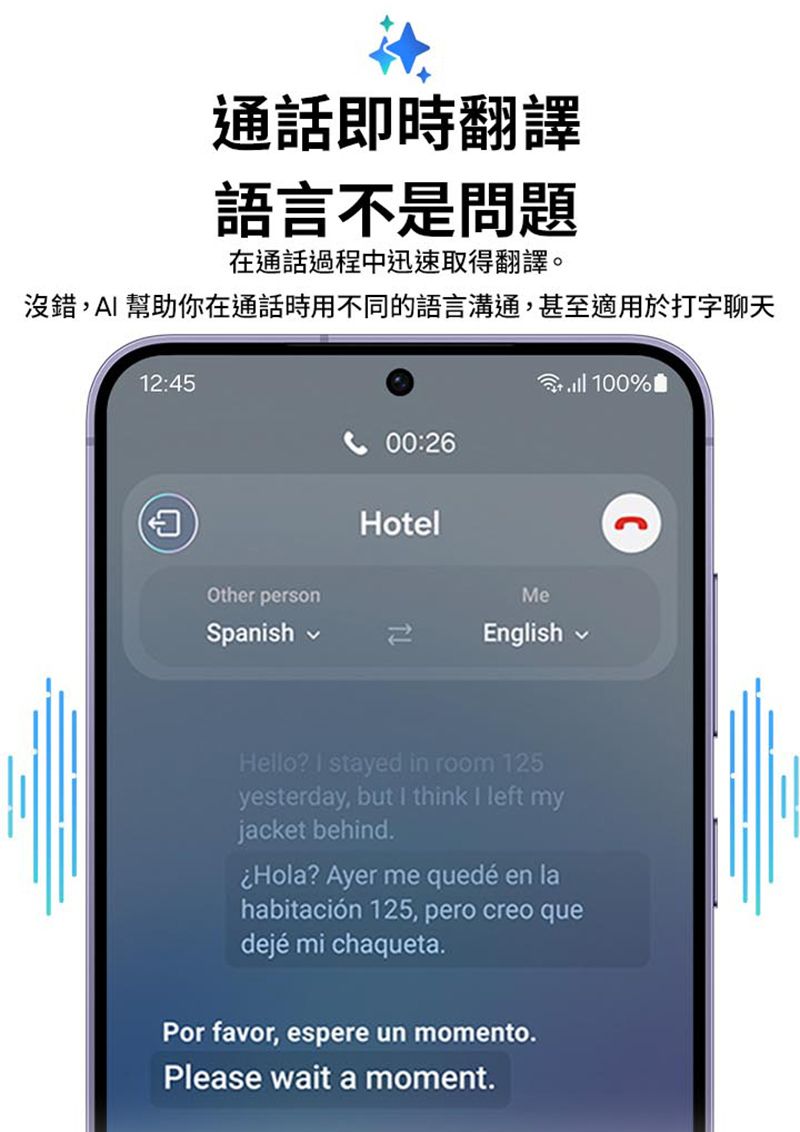 通話即時翻譯語言不是問題在通話過程中迅速取得翻譯。沒錯, 幫助你在通話時用不同的語言溝通,甚至適用於打字聊天12:45AOther person100%曲00:26HotelMeSpanishEnglishHello?  stayed in room 125yesterday, but I think I left myjacket behind.Hola? Ayer me quedé en lahabitación 125, pero creo quedejé mi chaqueta.Por favor, espere un momento.Please wait a moment.