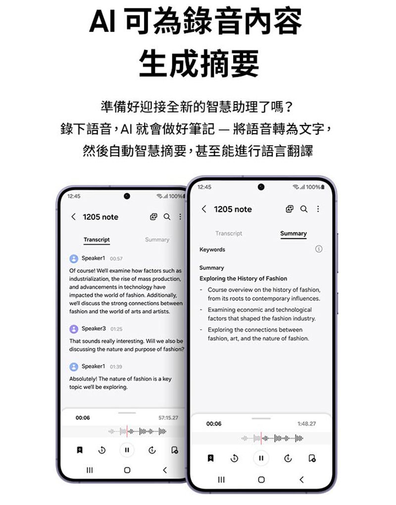 I 可為錄音內容生成摘要準備好迎接全新的智慧助理了嗎?錄下語音AI就會做好筆記 將語音轉為文字然後自動智慧摘要甚至能進行語言翻譯1245%124510% 1205 note : 1205 note  :SummaryTranscriptSummaryTranscriptKeywordsSpeaker1 Of course! Well examine how factors such asindustrialization, the rise of mass production,and advancements in technology haveimpacted the world of fashion Additionally,well discuss the strong connections betweenfashion and the world of arts and artistsSpeaker3 That sounds really interesting Will we also bediscussing the nature and purpose of fashion?Speaker1 Absolutely! The nature of fashion is a keytopic well be exploringSummaryxploring the History of FashionCourse overview on the history of fashion,from its roots to contemporary influences. Examining economic and technologicalfactors that shaped the fashion industry.Exploring the connections betweenfashion, art, and the nature of fashion.00:06A057:15.2700:06A=11:48.27E