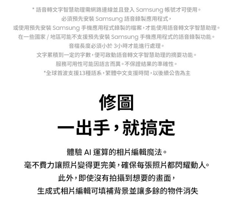 * 語音轉文字智慧助理需網路連線並且登入 Samsung 帳號才可使用。必須預先安裝 Samsung 語音錄製應用程式,或使用預先安裝 Samsung 手機應用程式錄製的檔案,才能使用語音轉文字智慧助理。在一些國家/地區可能不支援預先安裝 Samsung 手機應用程式的語音錄製功能。音檔長度必須小於3小時才能進行處理。文字累積到一定的字數,便可啟動語音轉文字智慧助理的摘要功能。服務可用性可能因語言而異。不保證結果的準確性。*全球首波支援13種語系,繁體中文支援時間,以後續公告為主修圖一出手,就搞定體驗AI運算的相片編輯魔法。毫不費力讓照片變得更完美,確保每張照片都閃耀動人。此外,即使沒有拍攝到想要的畫面,生成式相片編輯可填補背景並讓多餘的物件消失