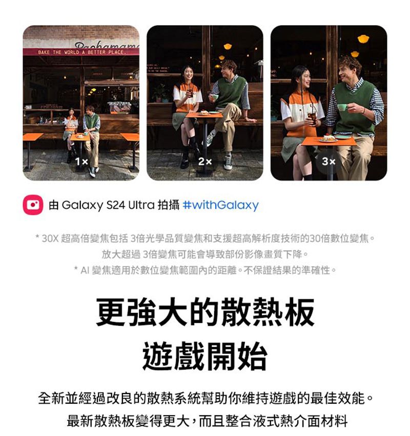 BAKE THE WORLD A BETTER PLACE由Galaxy S24 Ultra 拍攝 #withGalaxy* 30X 超高倍變焦包括3倍光學品質變焦和支援超高解析度技術的30倍數位變焦。放大超過3倍變焦可能會導致部份影像畫質下降。* AI變焦適用於數位變焦範圍內的距離。不保證結果的準確性。更強大的散熱板遊戲開始全新並經過改良的散熱系統幫助你維持遊戲的最佳效能。最新散熱板變得更大,而且整合液式熱介面材料