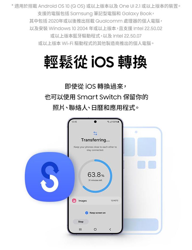* 適用於搭載 Android OS 1 ( OS)或以上版本以及One  2.1或以上版本的裝置。支援的腦包括 Samsung 筆記型電腦和 Galaxy Book其中包括2020年或以後推出搭載 Qualcomm 處理器的個人電腦,以及安裝 Windows 10 2004 年或以上版本,且支援Intel 22.50.02或以上版本藍牙驅動程式,以及Intel 22.50.07或以上版本 Wi-Fi 驅動程式的其他製造商推出的個人電腦。輕鬆  轉換即使從 轉換過來,也可以使用 Smart Switch 保留你的照片、聯絡人、日曆和應用程式。12:45電100%Transferring...Keep your phones close to each other tostay connected.S63.8%31 minutes leftImagesStopKeep screen on012/4372