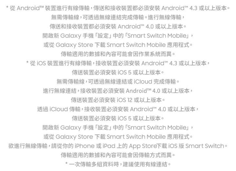 * 從Android 裝置進行有線傳輸傳送和接收裝置都必須 Android 4.3 或以上本。無需傳輸線可透過無線連結完成傳輸。進行無線傳輸,傳送和接收裝置都必須 Android 4.0 或以上版本。開啟新 Galaxy 手機設定中的「Smart Switch Mobile,或從 Galaxy Store  Smart Switch Mobile 應用程式。傳輸適用的數據和內容可能會因作業系統而異。* 從裝置進行有線傳輸,接收裝置必須Android 4.3 或以上版本,傳送裝置必須安裝或以上版本。無需傳輸線,可透過無線連結或iCloud完成傳輸。進行無線連結,接收裝置必須安裝 Android™ 4.0或以上版本,傳送裝置必須安裝 或以上版本。透過iCloud 傳輸,接收裝置必須安裝 Android™ 4.0 或以上版本,傳送裝置必須安裝或以上版本。開啟新 Galaxy 手機「設定」中的「Smart Switch Mobile」,或從 Galaxy Store 下載 Smart Switch Mobile 應用程式。欲進行無線傳輸,請從你的iPhone 或iPad 上的App Store下載iOS 版 Smart Switch。傳輸適用的數據和內容可能會因傳輸方式而異。*一次傳輸多組資料時,建議使用有線連結。