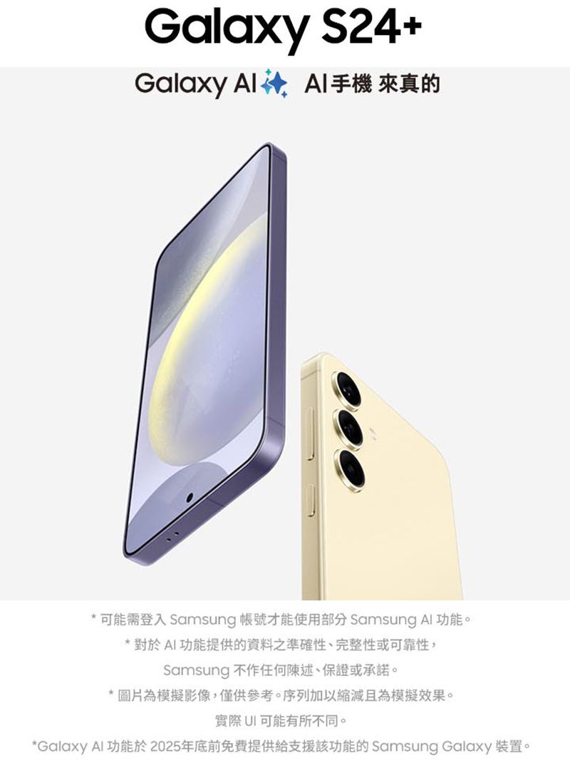 Galaxy S24+Galaxy   來真的* 可能需登入 Samsung 帳號才能使用部分 Samsung Al功能。* 對於AI功能提供的資料之準確性、完整性或可靠性,Samsung 不作任何陳述、保證或承諾。* 圖片為模擬影像,僅供參考。序列加以縮減且為模擬效果。實際可能有所不同。*Galaxy Al功能於2025年底前免費提供給支援該功能的 Samsung Galaxy 裝置。