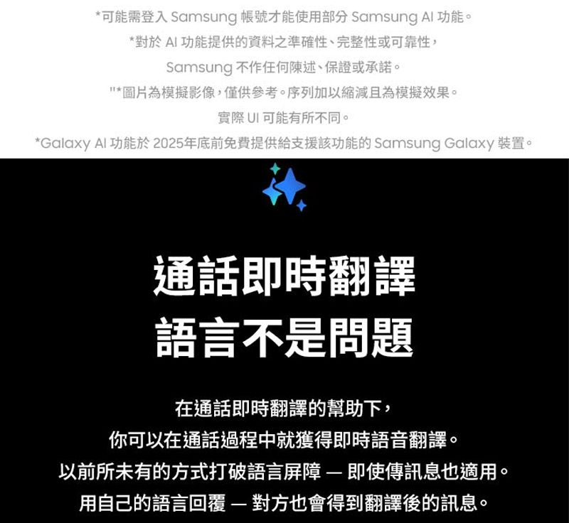 *可能需登入 Samsung 帳號才能使用部分 Samsung Al功能。*對於AI功能提供的資料之準確性、完整性或可靠性,Samsung 不作任何陳述、保證或承諾。*圖片為模擬影像,僅供參考。序列加以縮減且為模擬效果。實際可能有所不同。*Galaxy Al功能於2025年底前免費提供給支援該功能的 Samsung Galaxy 裝置。通話即時翻譯語言不是問題在通話即時翻譯的幫助下,你可以在通話過程中就獲得即時語音翻譯。以前所未有的方式打破語言屏障即使傳訊息也適用。用自己的語言回覆對方也會得到翻譯後的訊息。