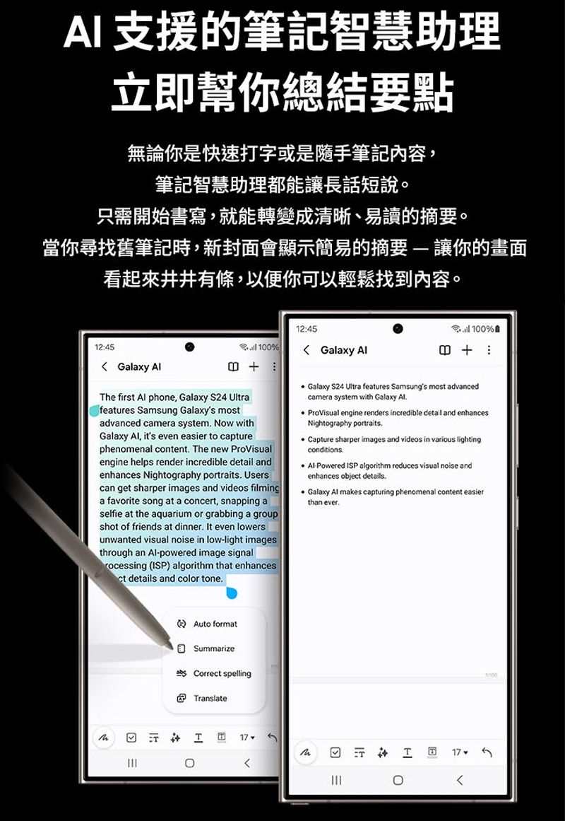 A 支援的筆記智慧助理立即幫你總結要點無論你是快速打字或是隨手筆記內容,筆記智慧助理都能讓長話短說只需開始書寫,就能轉變成清晰、易讀的摘要。當你尋找舊筆記時,新封面會顯示簡易的摘要 讓你的畫面看起來井井有條,以便你可以輕鬆找到內容。12:45 alaxy 12:45 10% Galaxy  100%The first  phone, Galaxy S24 Ultrafeatures Samsung Galaxys mostadvanced camera system Now withGalaxy , its even easier to capturephenomenal content The new ProVisualengine helps render incredible detail andenhances Nightography portraits Userscan get sharper images and videos filminga favorite song at a concert, snapping aselfie at the aquarium or grabbing a groupshot of friends at dinner It even lowersunwanted visual noise in low-light imagesthrough an -powered image signalrocessing (ISP) algorithm that enhancesct details and color tone Galaxy S24 Ultra features Samsungs most advancedcamera system with Galaxy Al ProVisual engine renders incredible detail and enhancesNightography portraitsCapture sharper images and videos in various lightingconditions. Al-Powered ISP algorithm reduces visual noise andenhances object details. Galaxy Al makes capturing phenomenal content easierthan ever.Auto formatSummarize Correct spellingTranslateI17 0T G。17.