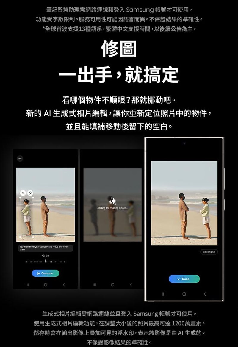 筆記智慧助理需網路連線和登入 Samsung 帳號才可使用功能受字數限制服務可用性可能因語言而異不保證結果的準確性。*全球首波支援13種語系,繁體中文支援時間,以後續公告為主。修圖一出手,就搞定看哪個物件不順眼?那就挪動吧。新的 AI 生成式相片編輯,讓你重新定位照片中的物件,並且能填補移動後留下的空白。Touch and  your selections to   them GenerateAdding the  pieces。。 Done。生成式相片編輯需網路連線並且登入 Samsung 帳號才可使用。使用生成式相片編輯功能,在調整大小後的照片最高可達1200萬畫素。儲存時會在輸出影像上疊加可見的浮水印,表示該影像是由AI生成的。不保證影像結果的準確性。 original