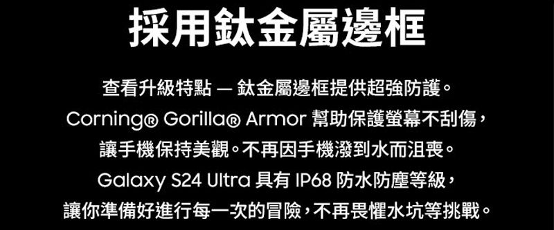 採用金屬邊框查看升級特點鈦金屬邊框提供超強防護。Corning® Gorilla® Armor 幫助保護螢幕不刮傷,讓手機保持美觀。不再因手機潑到水而沮喪。Galaxy S24 Ultra 具有IP68 防水防塵等級,讓你準備好進行每一次的冒險,不再畏懼水坑等挑戰。