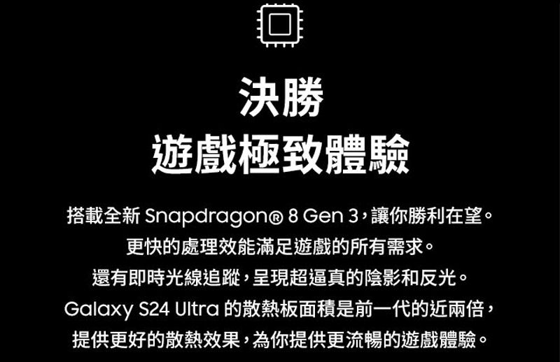 回決勝遊戲極致體驗搭載全新 Snapdragon® 8 Gen 3,讓你勝利在望。更快的處理效能滿足遊戲的所有需求。還有即時光線追蹤,呈現超逼真的陰影和反光。Galaxy S24 Ultra 的散熱板面積是前一代的近兩倍,提供更好的散熱效果,為你提供更流暢的遊戲體驗。