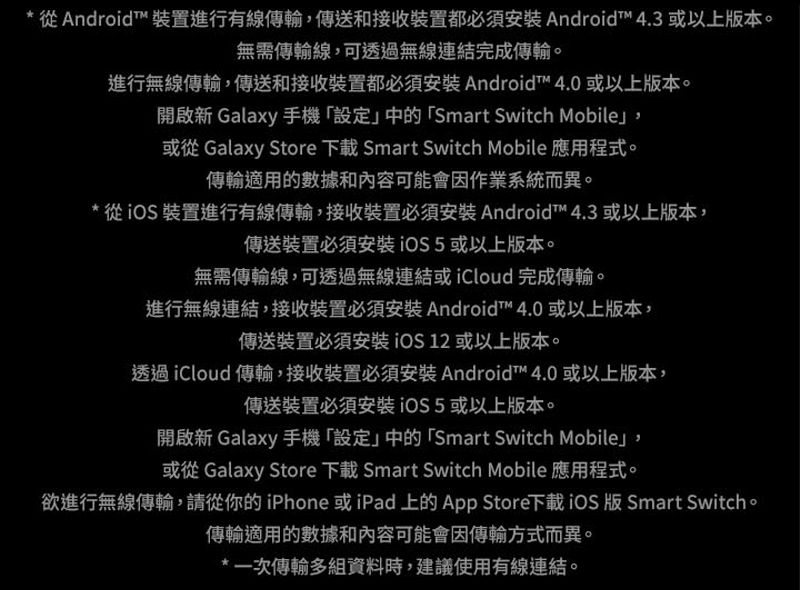 從Android 裝置進行有線傳輸傳送和接收裝置都必須 Android™ 4.3 或以上版本。無需傳輸線可透過無線連結完成傳輸。進行無線傳輸,傳送和接收裝置都必須安裝 Android™ 4.0 或以上版本。開啟新 Galaxy 手機「設定中的「Smart Switch Mobile,或從 Galaxy Store  Smart Switch Mobile 應用程式。傳輸適用的數據和內容可能會因作業系統而異。* 從裝置進行有線傳輸,接收裝置必須安裝Android™ 4.3 或以上版本,傳送裝置必須安裝或以上版本。無需傳輸線,可透過無線連結或iCloud完成傳輸。進行無線連結,接收裝置必須安裝 Android™ 4.0 或以上版本,傳送裝置必須安裝iOS 12或以上版本。透過iCloud 傳輸,接收裝置必須安裝 Android™ 4.0或以上版本,傳送裝置必須安裝iOS5或以上版本。開啟新 Galaxy 手機「設定」中的「Smart Switch Mobile」,或從 Galaxy Store 下載 Smart Switch Mobile 應用程式。欲進行無線傳輸,請從你的iPhone 或iPad 上的App Store下載iOS 版 Smart Switch。傳輸適用的數據和內容可能會因傳輸方式而異。*一次傳輸多組資料時,建議使用有線連結。