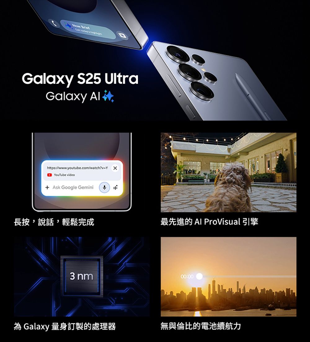 Galaxy S25 UltraGalaxy https://www.youtube.com/watch?v=Y YouTube video Ask Google Gemini長按說話,輕鬆完成最先進的 Al ProVisual 引擎 nm00:00 Galaxy 量身訂製的處理器無與倫比的電池續航力