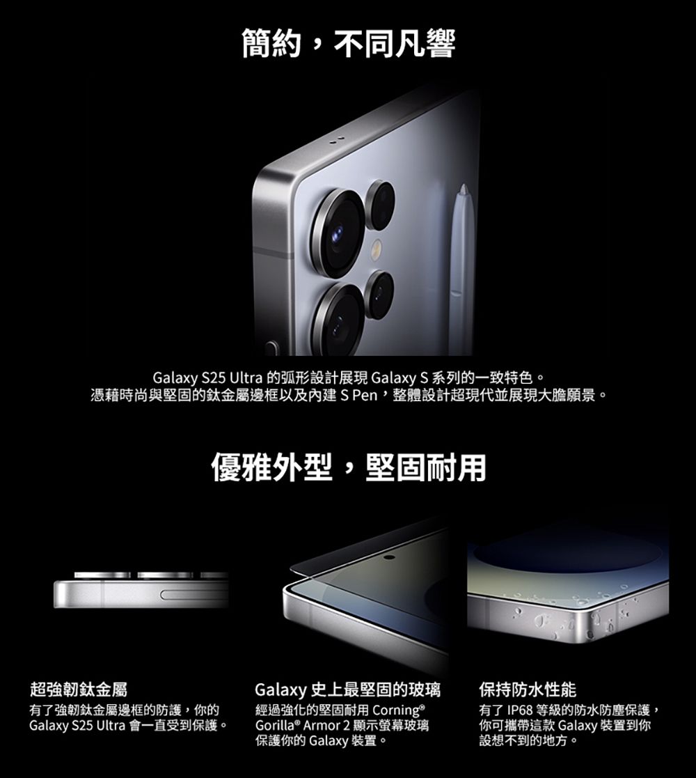 簡約,不同凡響Galaxy S25 Ultra 的弧形設計 Galaxy S 系列的一致特色。憑藉時尚與堅固的鈦金屬邊框以及內建S Pen,整體設計超現代並展現大膽願景。優雅外型,堅固耐用超強韌鈦金屬有了強韌鈦金屬邊框的防護,你的Galaxy S25 Ultra 會一直受到保護。Galaxy 史上最堅固的玻璃經過強化的堅固耐用 CorningGorilla® Armor 2 顯示螢幕玻璃保護你的 Galaxy 裝置。保持防水性能有了 IP68 等級的防水防塵保護,你可攜帶這款 Galaxy 裝置到你設想不到的地方。