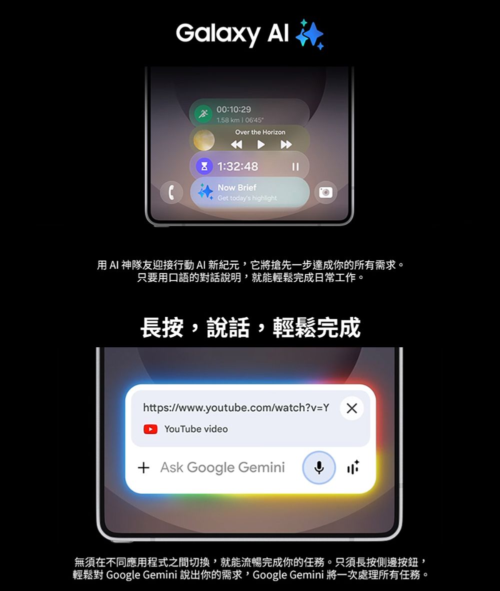 Galaxy 00:10:291.58 km  Over the Horizon1:32:48Now BriefGet todays highlight用AI 神隊友迎接行動AI新紀元它將搶先一步達成你的所有需求。只要用口語的對話說明,就能輕鬆完成日常工作。長按,說話,輕鬆完成https://www.youtube.com/watch?v=YYouTube video Ask Google Gemini無須在不同應用程式之間切換,就能流暢完成你的任務。只須長按側邊按鈕,輕鬆對 Google Gemini 說出你的需求,Google Gemini 將一次處理所有任務。