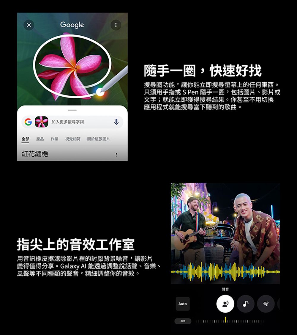 Google-加入更多搜尋字詞全部 產品作業 視覺 這張圖片紅花緬梔隨手一圈,快速好找搜尋圈功能,讓你能立即搜尋螢幕上的任何東西。只須用手指或S Pen 隨手一圈,包括圖片、影片或文字;就能立即獲得搜尋結果。你甚至不用切換應用程式就能搜尋當下聽到的歌曲。指尖上的音效工作室用音訊橡皮擦濾除影片裡的討厭背景噪音,讓影片變得值得分享。Galaxy  能透過調整說話聲、音樂、風聲等不同種類的聲音,精細調整你的音效。Auto聲音