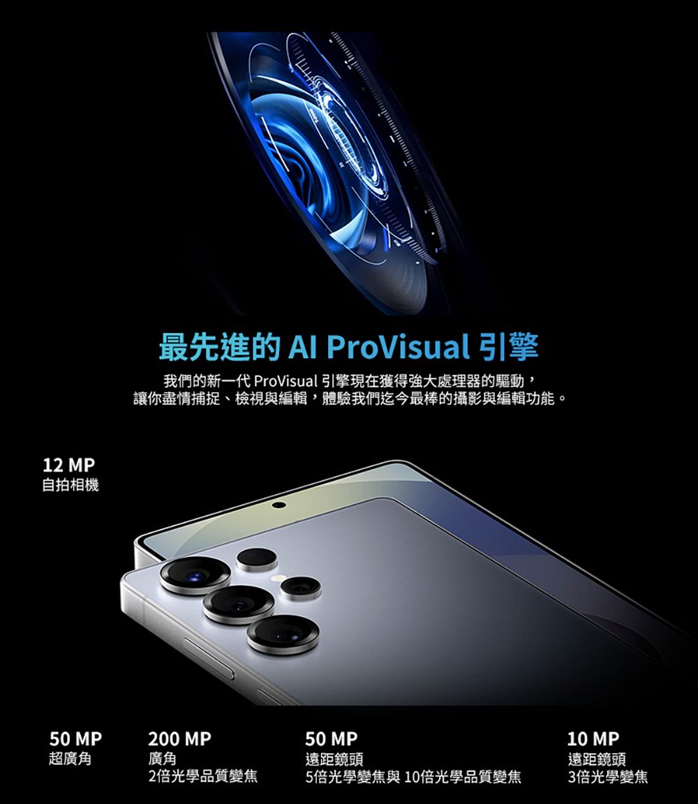 12 MP自拍相機最先進的  ProVisual 引擎我們的新一代 ProVisual 引擎現在獲得強大處理器的驅動讓你盡情捕捉、檢視與編輯,體驗我們迄今最棒的攝影與編輯功能。50 MP200 MP超廣角廣角2倍光學品質變焦50 MP遠距鏡頭5倍光學變焦與10倍光學品質變焦10 MP遠距鏡頭3倍光學變焦