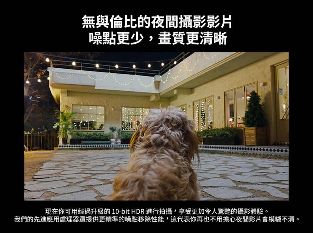 無與倫比的夜間攝影影片噪點更少,畫質更清晰現在你可用經過升級的 10-bit HDR 進行拍攝,享受更加令人驚艷的攝影體驗。我們的先進應用處理器還提供更精準的噪點移除性能,這代表你再也不用擔心夜間影片會模糊不清。