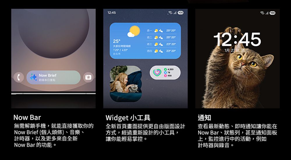 Now Brief 12:4525大125 25  2523G232012:451月22日Now Bar無需解鎖手機,就能直接獲取你的Now Brief (個人頭條)、音樂、計時器,以及更多來自全新Now Bar 的功能。Widget 小工具全新首頁畫面提供更自由版面設計方式,經過重新設計的小工具,讓你能輕易掌控。通知查看最新動態、即時通知讓你能在Now Bar、狀態列,甚至通知面板上,監控進行中的活動,例如計時器與錄音。