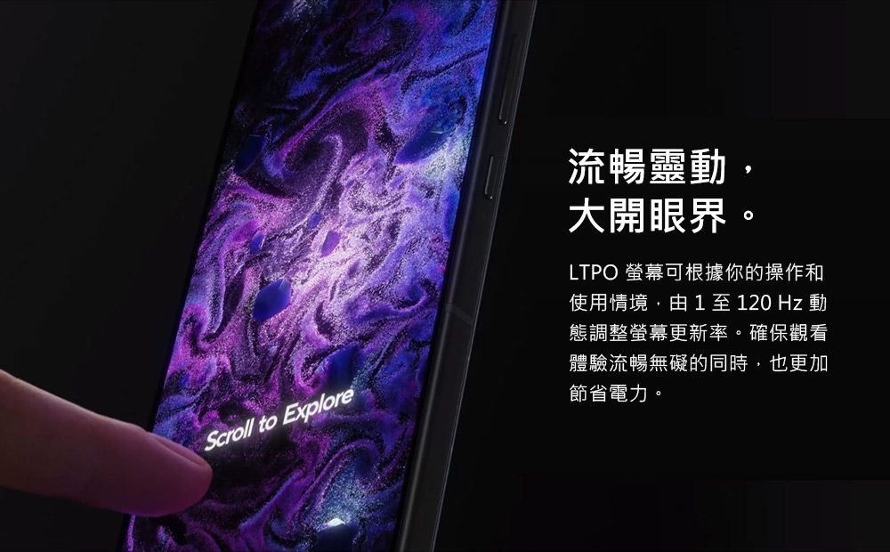 Scroll to Explore流暢靈動大開眼界LTPO 螢幕可根據你的操作和使用情境,由1至120Hz動態調整螢幕更新率。確保觀看體驗流暢無礙的同時,也更加節省電力。