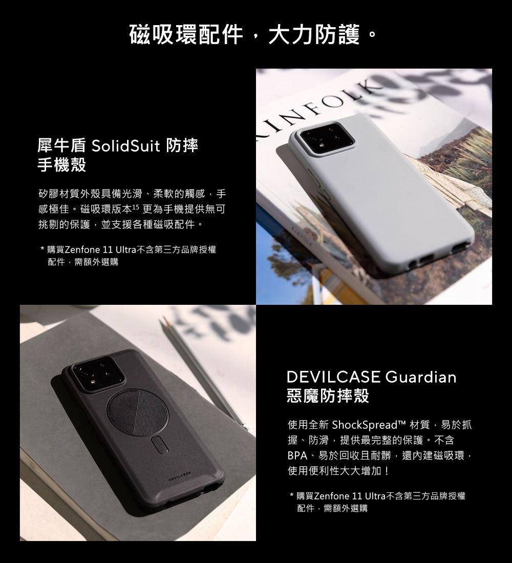 磁吸環配件大力防護犀牛盾 SolidSuit 防摔手機殼矽膠材質外殼具備光滑、柔軟的觸感手感極佳。磁吸環版本15 更為手機提供無可挑剔的保護並支援各種磁吸配件。* 購買Zenfone 11 Ultra不含第三方品牌授權配件,需額外選購INFOLKDEVILCASE Guardian惡魔防摔殼使用全新 ShockSpread 材質,易於抓握、防滑,提供最完整的保護。不含BPA、易於回收且耐髒,還內建磁吸環,使用便利性大大增加!* 購買Zenfone 11 Ultra不含第三方品牌授權配件,需額外選購