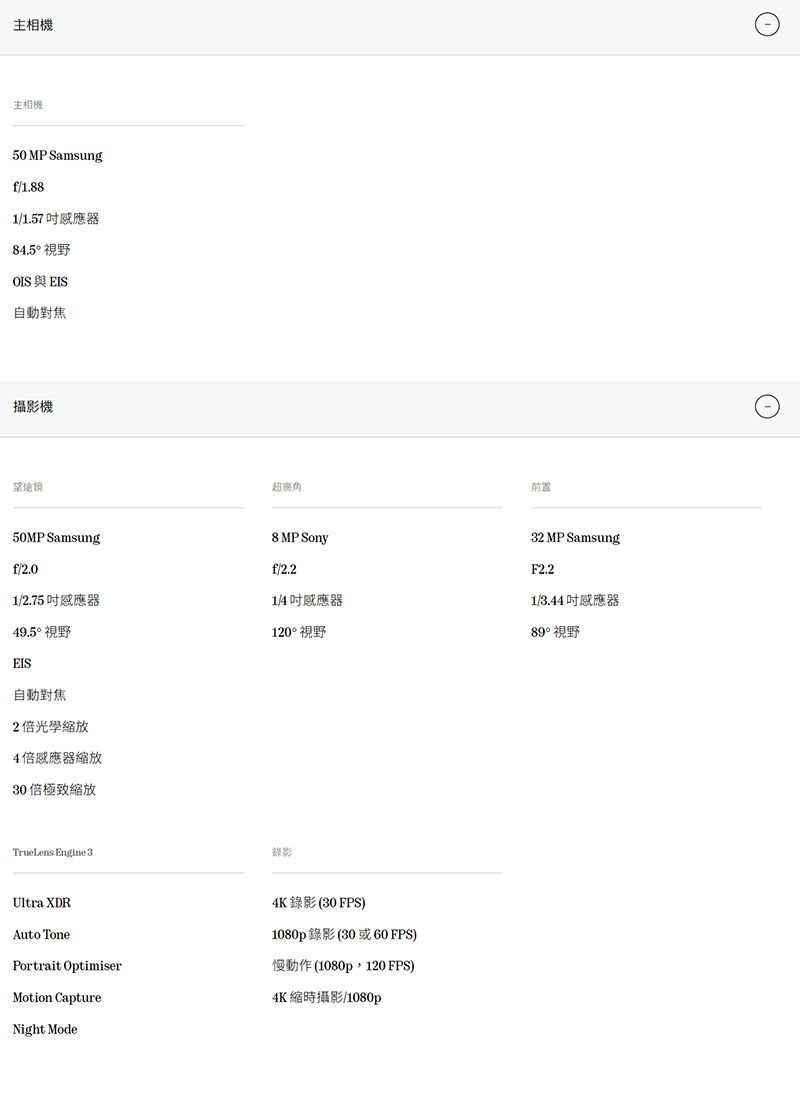 相機主相機50 MP Samsungf/1.881/1.57器84.5° 視野OISEIS自動對焦攝影機望遠鏡超廣角50MP Samsung8 MP Sonyf/2.0f/2.21/2.75 吋器1/4吋感應器49.5° 視野120° 視野EIS自動對焦2光學4倍感應器縮放30倍縮放TrueLens Engine 3Ultra XDRAuto TonePortrait OptimiserMotion Capture錄影4K錄影(30FPS1080p錄影(30或60FPS)慢動作(1080p,120FPS)4K縮時攝影/1080pNight Mode前置32 MP SamsungF2.21/3.44吋感應器89°視野