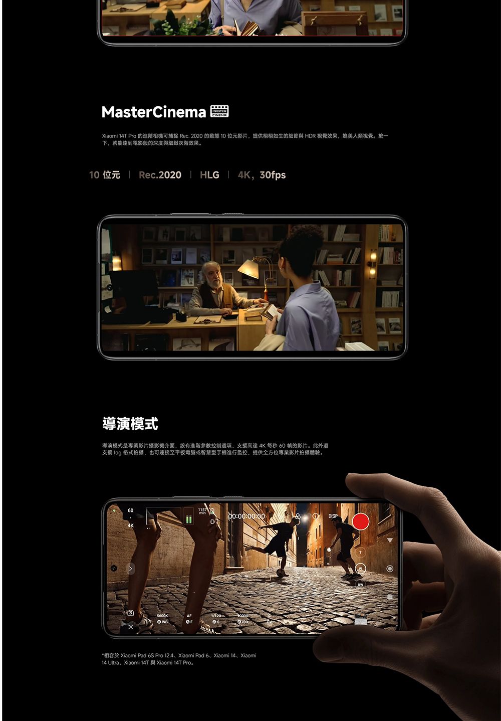 MasterCinema Xiaomi 14T Pro 的進階相機可捕捉 Rec. 2020 的  位元影片,提供栩栩如生的細節與 HDR 視覺效果,媲美人類視覺。按一下,就能達到電影般的深度與細緻灰階效果。10 位元  Rec.2020  HLG 4K, 30fps導演模式導演模式是專業影片攝影機介面,設有進階參數控制選項,支援高達 4K 每秒 60 的影片。此外還支援  格式拍攝,也可連接至平板電腦或智慧型手機進行監控,提供全方位專業影片拍攝體驗。60117 500:00:00:00DISP*相容於 Xiaomi Pad 6S Pro 12.4、Xiaomi Pad 6、Xiaomi 14、Xiaomi14 Ultra、Xiaomi 14T 與 Xiaomi 14T Pro。