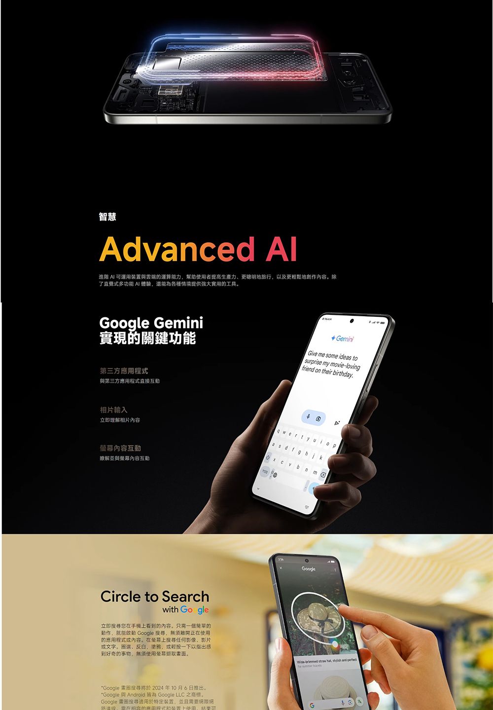 智慧Advanced 進階  運用與雲端運算能力幫助者提高生產力、更聰明地旅行以及更輕鬆地創作內容除了直覺式多功能 體驗,還能為各種情境提供的工具。Google Gemini實現的關鍵功能第三方應用與第三方應用程式直接互動 GeminiGive me some ideas tosrprise my movie-lovingfriend on their birthday相片輸入立即理解相片內容內容互動瞭解並與內容互動Circle to Searchwith Go gle立即您手機看到的内容。只需一個簡單的動作,就能啟動 Google 搜尋,無須正在使用的應用程式或內容。在螢幕上搜尋任何影像、影片或文字。圈選、反白,,或輕按一下以指出感到好奇的事物,無須使用螢幕畫面。*Google 搜尋將於2024年10月6日推出。*Google 與 Android 皆為 Google LLC 之商標。Google 搜尋適用於特定装置,並且需要網在的程式裝置上使用 y ubGoogleWide-brimmed straw hat,  and perfect  G