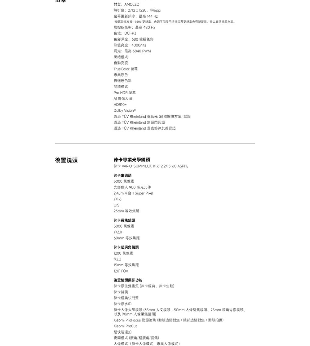 材質AMOLED解析度:2712x1220.446ppi螢幕更新頻率:最高 144 Hz螢幕最高支援 144Hz 更新率會因不同使用情況螢幕更新率會有所差異,為準。觸控取樣率:最高 480 Hz色域:DCI-P3色彩深度:680 種色彩峰值:4000nits調光:最高 3840 PWM黑暗模式自動TrueColor 螢幕專業原色自適應色彩閱讀模式Pro HDR 螢幕 影像大腦HDR10+Dolby Vision通過 TÜV Rheinland 低藍光硬體解決方案) 認證通過 TÜV Rheinland 無頻閃認證通過 TÜV Rheinland 晝夜節律友善認證(鏡頭專業光學鏡頭徠卡 VARIO-SUMMILUX 1:1.6-2.215-60 ASPH。徠卡主鏡頭5000 萬像素光影獵人 900 感光元件2.4um 4合1 Super Pixel23mm 等效焦距徠卡長焦鏡頭5000 萬像素/2.060mm 等效焦距徠卡超廣角鏡頭1200 萬像素f/2.215mm 等效焦距120° FOV後置鏡頭攝影功能徠卡原生雙畫質 (徠卡經典徠卡生動)徠卡濾鏡徠卡經典快門聲徠卡浮水印徠卡人像大師鏡頭(35mm 人文鏡頭50mm人像旋焦鏡頭、75mm 經典肖像鏡頭,以及 90mm 人像柔焦鏡頭)Xiaomi ProFocus 動態追焦(動態追蹤對焦/眼部追蹤對焦/動態拍攝)Xiaomi ProCut超快速連拍夜間模式 (廣角/超廣角/長焦)人像模式(徠卡人像樣式,專業人像模式)