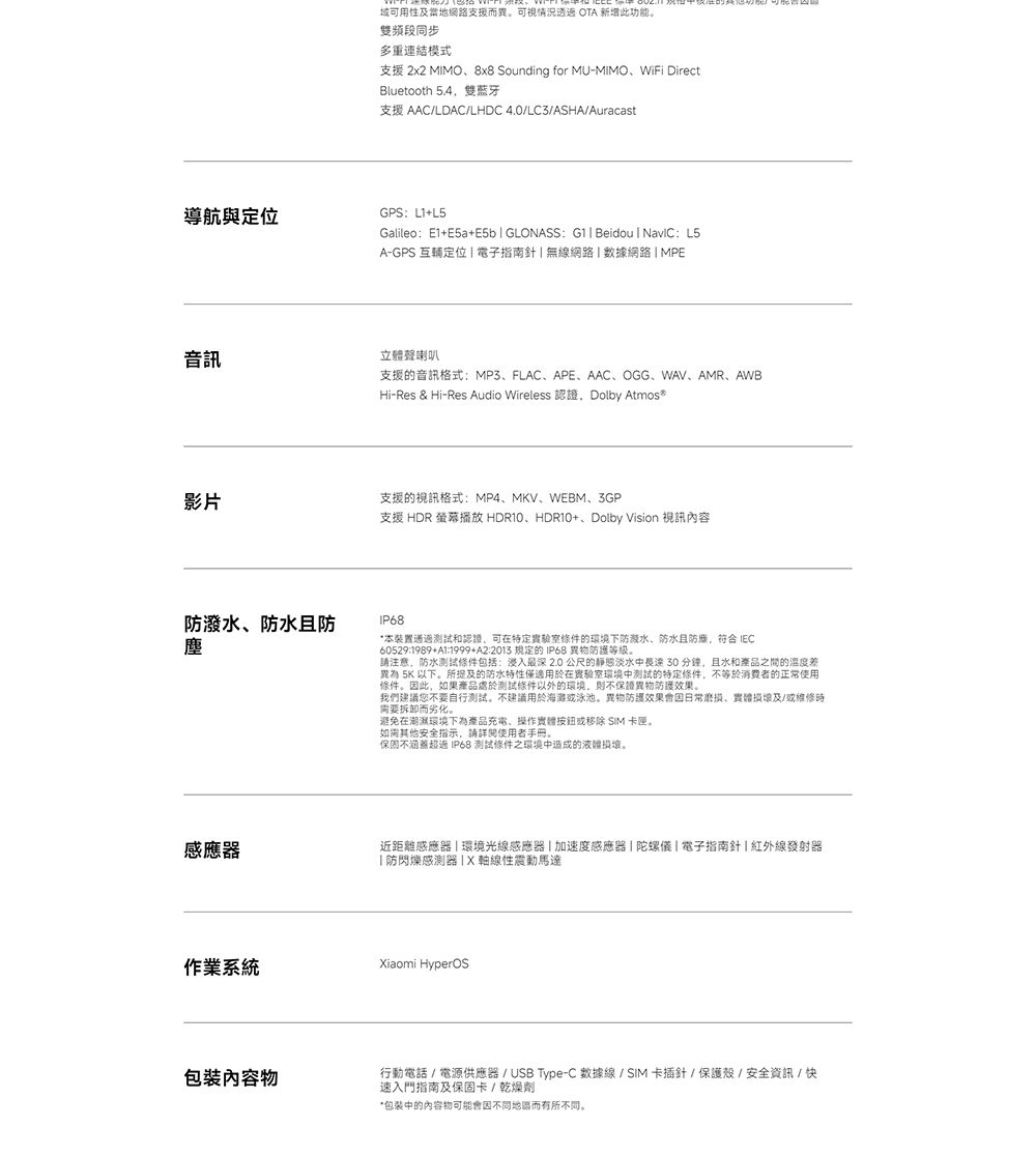 導航與定位音訊影片防潑水防水且防塵感應器 用性及支援而異。可視情況 OTA 新增此功能。雙頻段同步多重連結模式支援 2x2 MMO8x8 Sounding for MU-MIMO、WiFi DirectBluetooth 5.4雙蓝牙支援 AACLDAC/LHDC 4.0/LC3/ASHA/AuracastGPS L1GalileoE1+E5a+E5b GLONASS  Beidou I : L5A-GPS 互輔定位  電子指南針無線網路 數據網路  MPE立體聲喇叭支援的音訊格式:MP3、FLAC、APE、AAC、OGG、WAV、AMR、AWBHi-Res & Hi-Res Audio Wireless 認證Dolby Atmos支援的視訊格式:MP4、MKV、WEBM、3GP支援 HDR 螢幕播放 HDR10、HDR10+、Dolby Vision 視訊內容IP68*本裝置通過和認證可在特定實驗室的環境下防水、防水防符合 IEC60529:1989+:1999+A2:2013 規定的 IP68 防護等级。請注意,防水測試條件包括: 2.0 公尺的靜態淡水中 30分鐘,且水和產品之間的溫度差異為 5K 以下。及的防水特性僅適用於在實驗室環境中測試的特定條件,不等於消费者的正常使用條件。因此,如果產品處於測試條件以外的環境,則不保證異物防護效果。我們建議您不要自行測試。不建議用於海或泳池。異物防護效果因日常磨损、及/或維修時需要拆卸而劣化。避免在潮濕環境下為產品充電、操作按鈕或移除 SIM 卡匣。如需其他安全指示,請詳閱使用者手冊。保固不涵蓋 IP68 測試條件之環境中造成的液體損壞。近距離感應器環境光線感應器加速度感應器陀螺儀| 電子指南針|紅外線發射器防閃爍感測器IX軸線性震動馬達作業系統Xiaomi HyperOS包裝內容物行動電話/電源供應器/USB Type-C 數據線/SIM卡插針/保護殼/安全資訊/快速入門指南及保固卡/乾燥劑*包装中的內容物可能會因不同地區而有所不同。