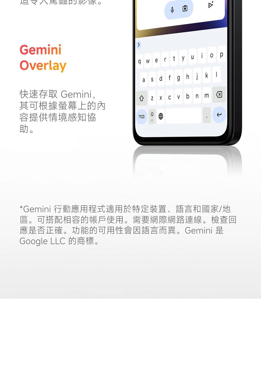 又GeminiOverlay快速存取 Gemini,其可根據螢幕上的內容提供情境感知協助。回awertyuiopa fghj -ZX Cv b nm*Gemini 行動應用程式適用於特定裝置、語言和國家/地區。可搭配相容的帳戶使用。需要網際網路連線。檢查回應否正確。功能的可用性會因語言而異。Gemini 是Google LLC 的商標。