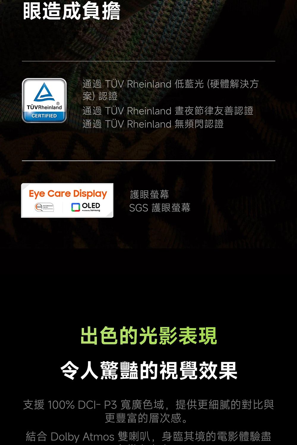 眼造成負擔A通過  Rheinland 低藍光 (硬體解決方案)認證TÜV RheinlandCERTIFIED通過 TÜV Rheinland 晝夜節律友善認證通過 TÜV Rheinland 無頻閃認證Eye Care Display 護眼螢幕OLED SGS 護眼螢幕出色的光影表現令人驚豔的視覺效果支援 100%   寬廣色域,提供更細膩的對比與更豐富的層次感。結合 Dolby Atmos 雙喇叭,身臨其境的電影體驗盡