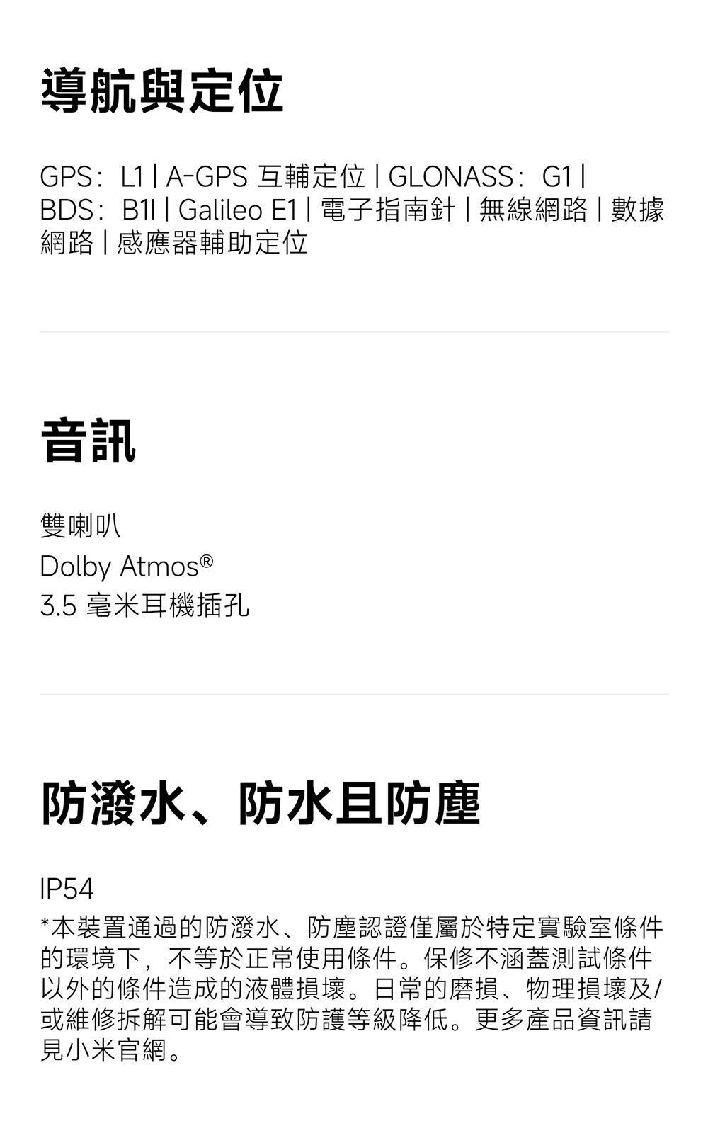 導航與定位GPS:A-GPS互輔定位 GLONASS: G1BDS: Galileo  電子指南針無線網路數據網路感應器輔助定位音訊雙喇叭Dolby 3.5 毫米耳機插孔防潑水、防水防塵IP54*本裝置通過的防潑水、防塵認證僅屬於特定實驗室條件的環境下,不等於正常使用條件。保修不涵蓋測試條件以外的條件造成的液體損壞。日常的磨損、物理損壞及/或維修拆解可能會導致防護等級降低。更多產品資訊請見小米官網。