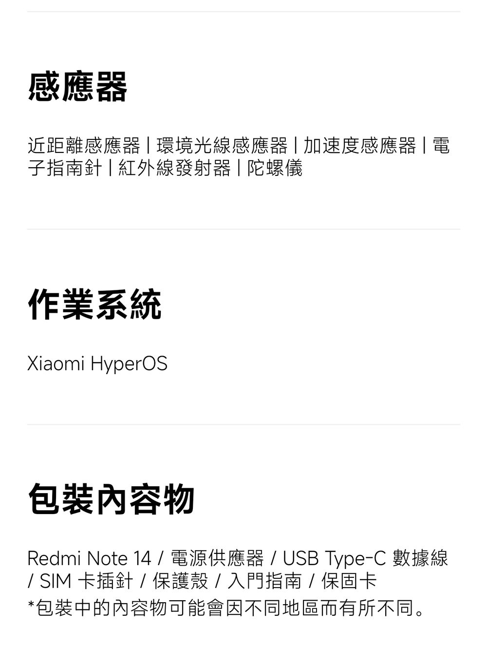 感應器近距離感應器環境光線感應器加速度感應器電子指南針|紅外線發射器|陀螺儀作業系統Xiaomi HyperOS包裝內容物Redmi Note 14 / 電源供應器 / USB Type-C 數據線/SIM卡插針/保護殼/入門指南/保固卡*包裝中的內容物可能會因不同地區而有所不同。