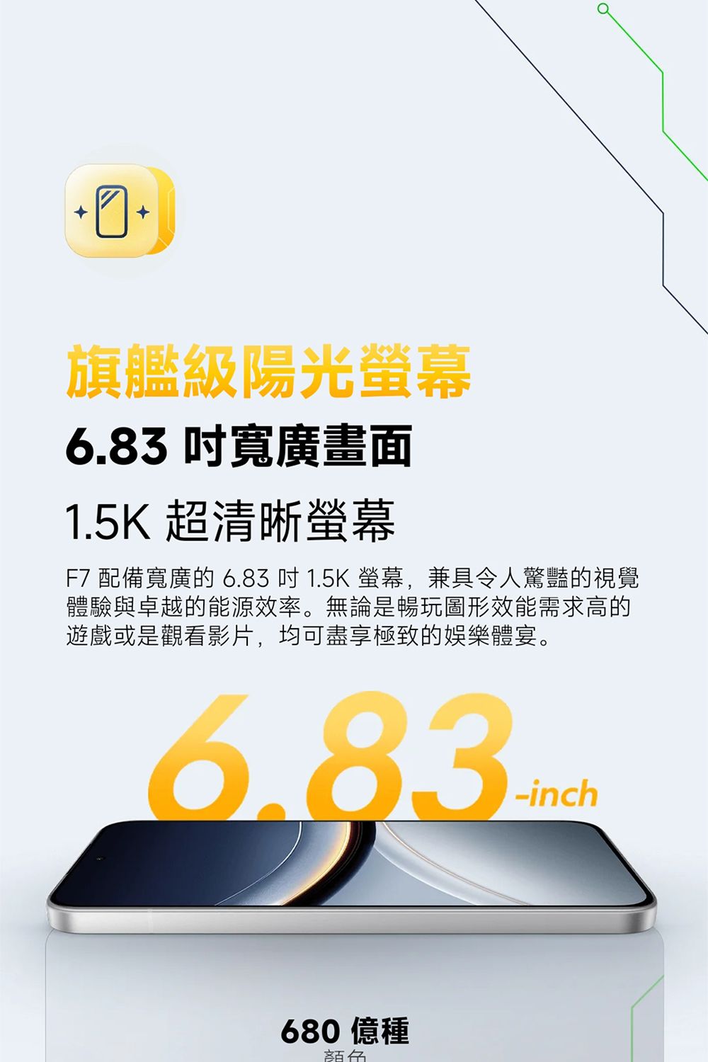 旗艦級陽光螢幕6.83 寬廣畫面1.5K 超清晰螢幕F7 配備寬廣的 6.83  1.5K 螢幕,兼具令人驚豔的視覺體驗與卓越的能源效率。無論是暢玩圖形效能需求高的遊戲或是觀看影片,均可盡享極致的娛樂體宴。6.83-inch680 億種