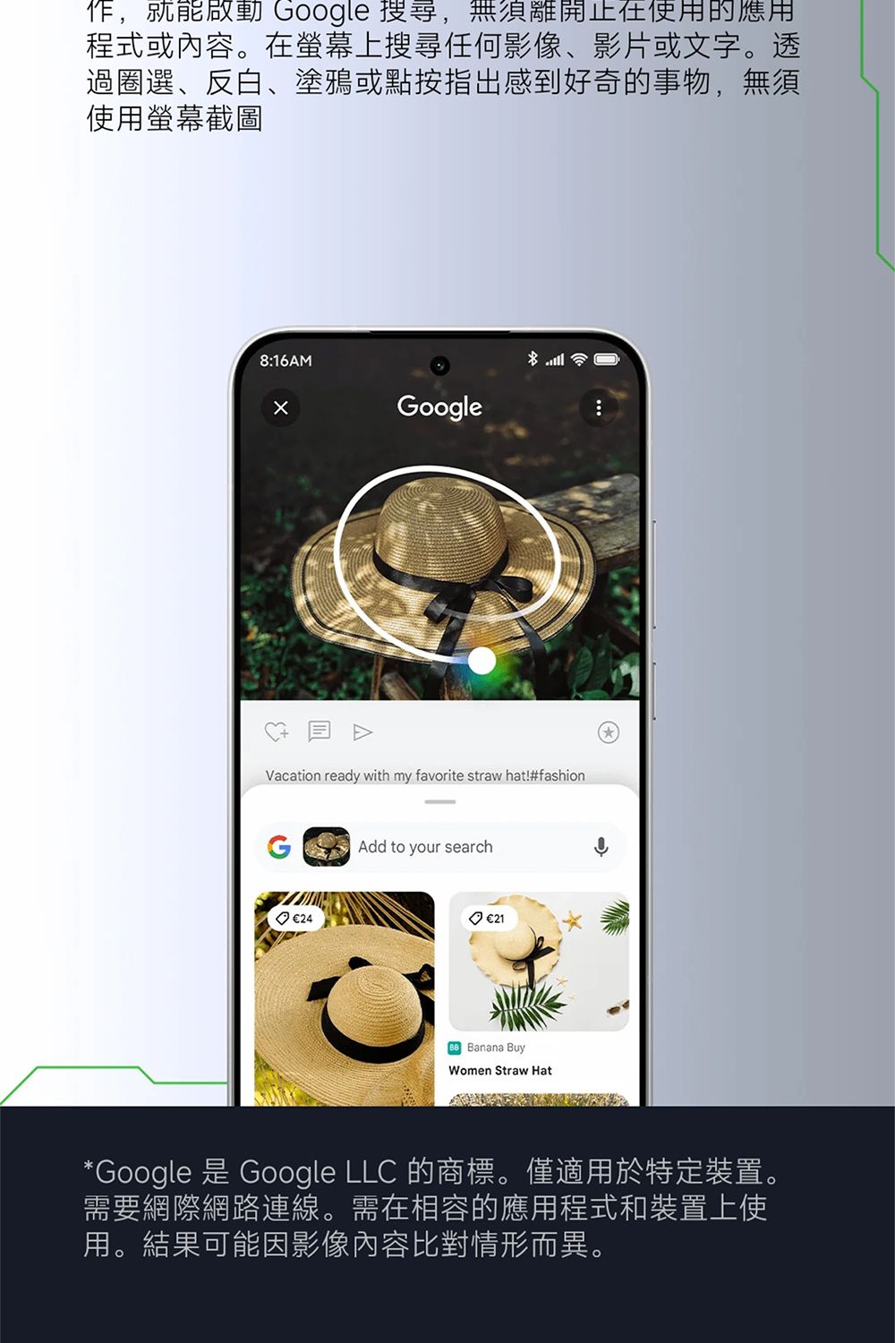 ,就能啟動 Google 搜尋,無須離開使用的應用程式或內容。在螢幕上搜尋任何影像影片或文字。透過圈選、反白、塗鴉或點按指出感到好奇的事物,無須使用螢幕截圖8:16AMGoogleVacation ready with my favorite straw hat!#fashion 24Add to your search €21 Banana BuyWomen Straw Hat*Google 是 Google LLC 的商標。僅適用於特定裝置。需要網際網路連線。需在相容的應用程式和裝置上使用。結果可能因影像內容比對情形而異。