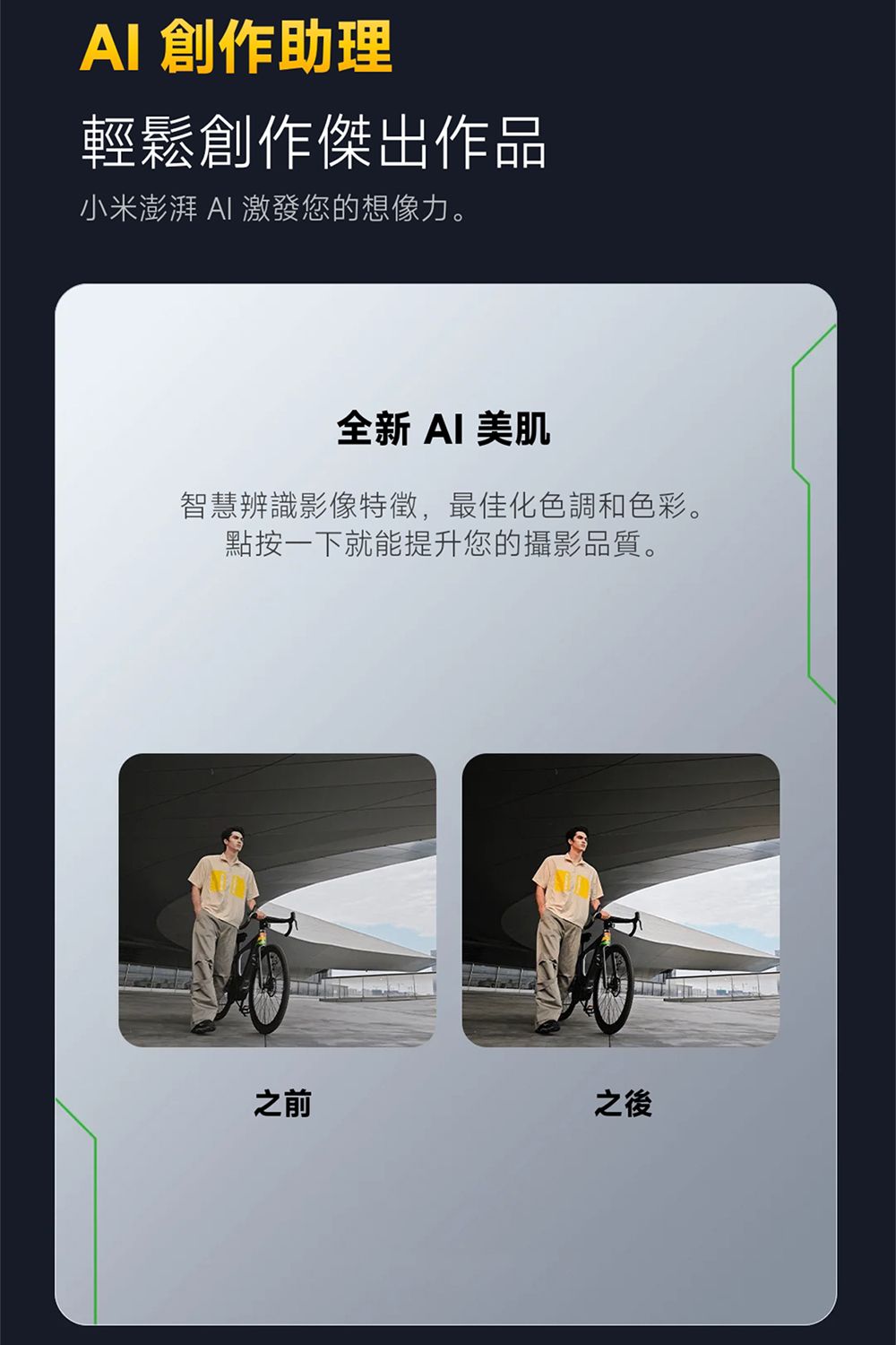 創作助理輕鬆創作傑出作品小米澎湃 AI 激發您的想像力。全新 AI 美肌智慧辨識影像特徵,最佳化色調和色彩。點按一下就能提升您的攝影品質。之前之後