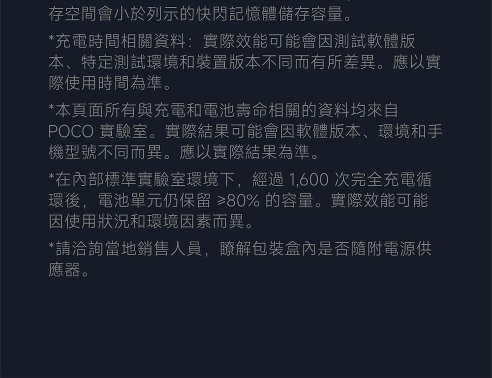 存空間會小於列示的快閃記憶體儲存容量。*充電時間相關資料:實際效能可能會因測試軟體版本特定測試環境和裝置版本不同而有所差異。應以實際使用時間為準。*本頁面所有與充電和電池壽命相關的資料均來自POCO 實驗室。實際結果可能會因軟體版本、環境和手機型號不同而異。應以實際結果為準。*在內部標準實驗室環境下,經過1,600次完全充電循環後,電池單元仍保留 ≥80% 的容量。實際效能可能因使用狀況和環境因素而異。*請洽詢當地銷售人員,瞭解包裝盒內是否隨附電源供應器。