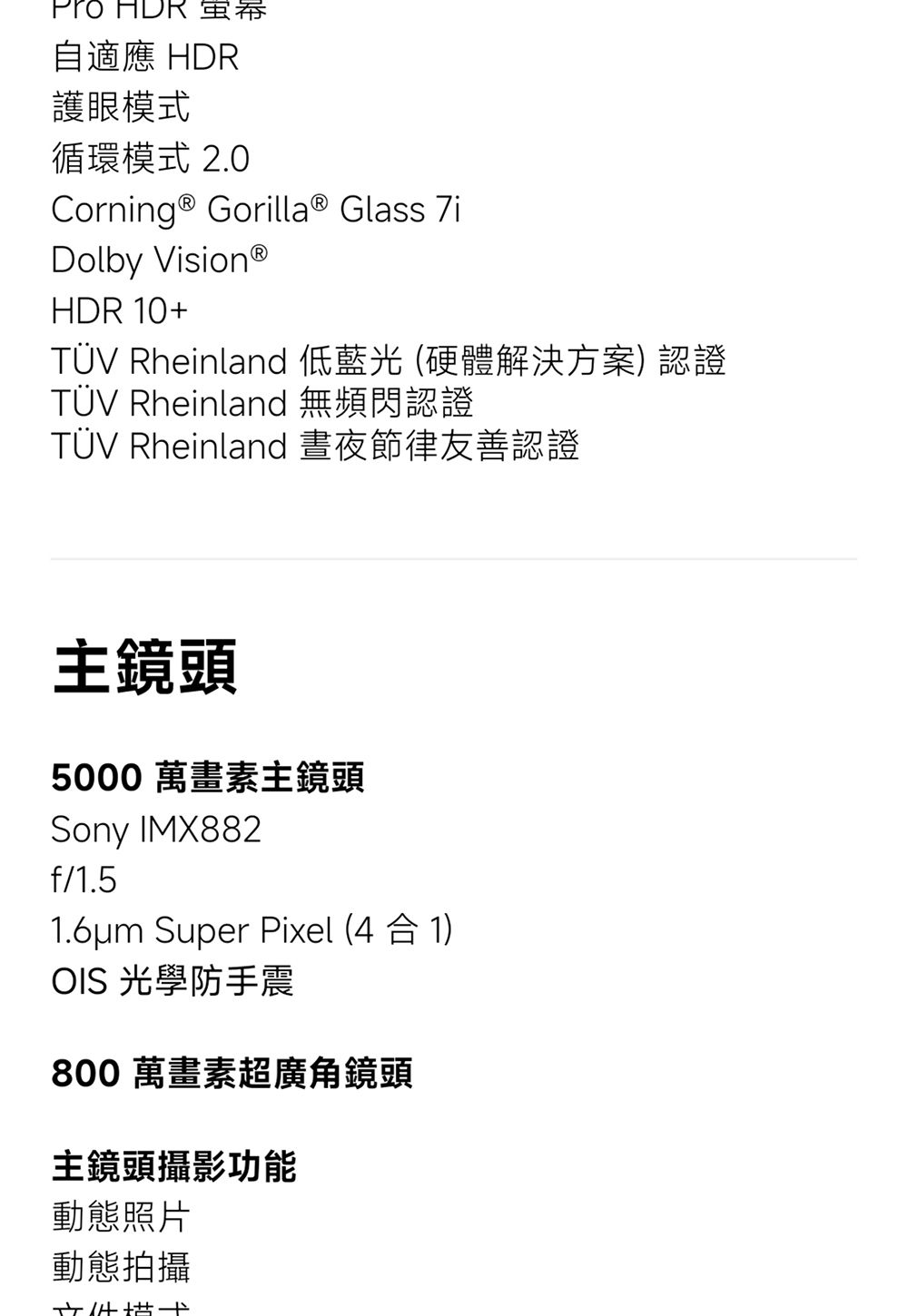 自適應 HDR護眼模式循環模式 2.0Corning ® Gorilla® Glass Dolby VisionⓇHDR 10+TÜV Rheinland 低藍光 (硬體解決方案) 認證TÜV Rheinland 無頻閃認證TÜV Rheinland 晝夜節律友善認證主鏡頭5000 萬畫素主鏡頭Sony IMX882f/1.51.6um Super Pixel (4 合 1)OIS 光學防手震800 萬畫素超廣角鏡頭主鏡頭攝影功能動態照片動態拍攝