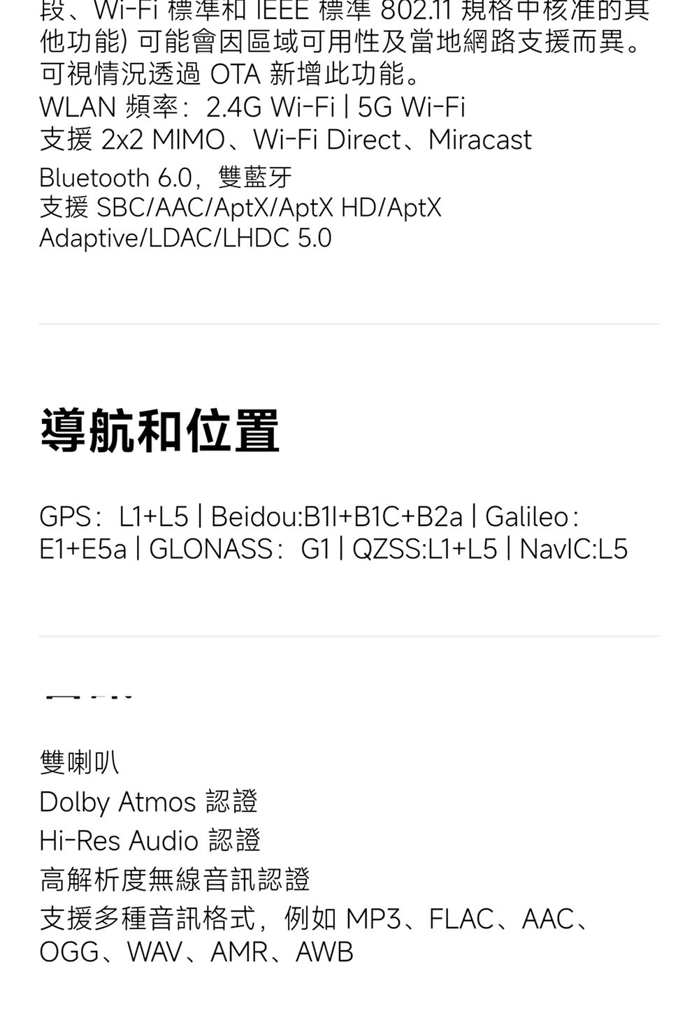 段、Wi-Fi 標準  標準 802.11 規格中核准的其他功能) 可能會因區域可用性及當地網路支援而異。可視情況透過OTA 新增此功能。WLAN 頻率2.4G Wi-Fi5G Wi-Fi支援 2x2 MIMO、Wi-Fi Direct、MiracastBluetooth 6.0,雙藍牙支援 SBC/AAC/AptX/AptX HD/AptXAdaptive/LDAC/LHDC 5.0導航和位置GPS:L1+L5  Beidou:+B1C+B2a Galileo:E1+E5a  GLONASS: QZSS:L1+L5 :L5雙喇叭Dolby Atmos 認證Hi-Res Audio 認證高解析度無線音訊認證支援多種音訊格式,例如 MP3、FLAC、AAC、OGG、WAV、AMR、AWB