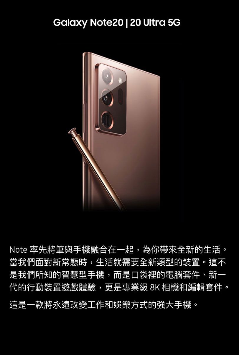 Galaxy Note20 | 20 Ultra 5GNote 率先將筆與手機融合在一起,為你帶來全新的生活。當我們面對新常態時,生活就需要全新類型的裝置。這不是我們所知的智慧型手機,而是口袋裡的電腦套件、新一代的行動裝置遊戲體驗,更是專業級 8K 相機和編輯套件。這是一款將永遠改變工作和娛樂方式的強大手機。