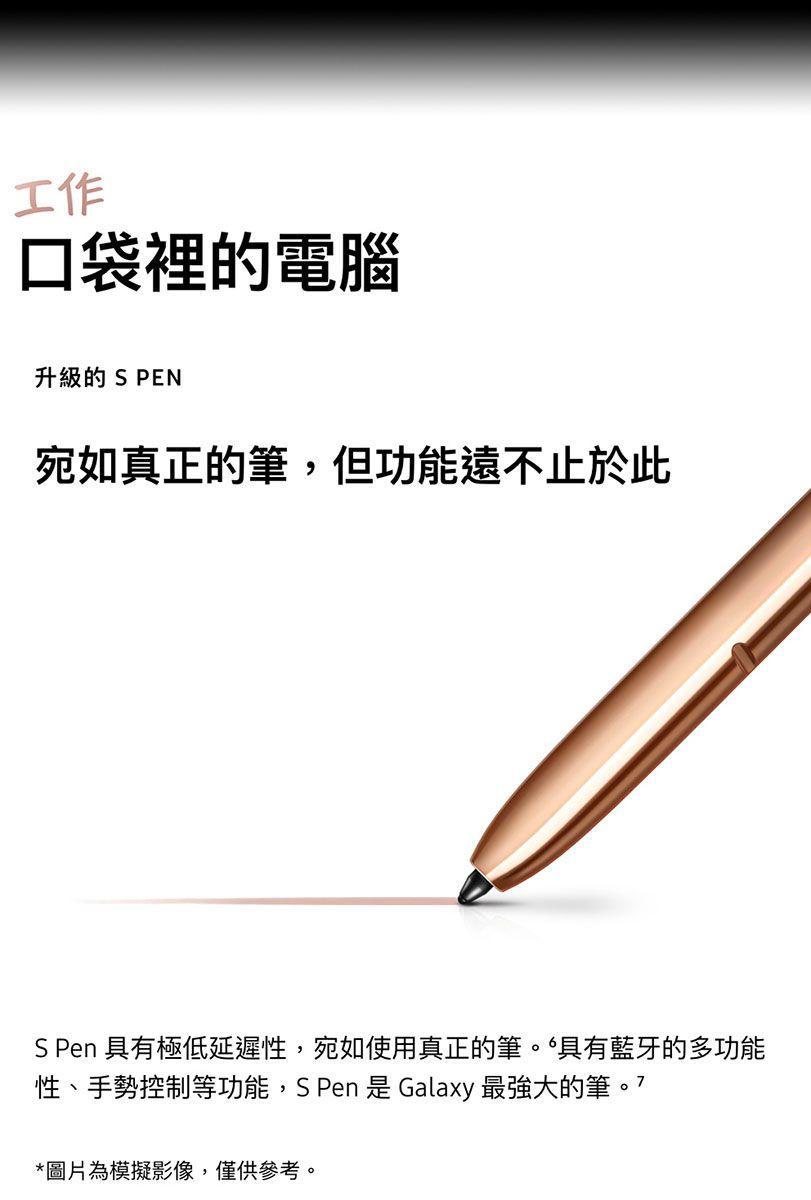 工作口袋裡的電腦升級的 S PEN宛如真正的筆,但功能遠不止於此S Pen 具有極低延遲性,宛如使用真正的筆。具有藍牙的多功能性、手勢控制等功能,S Pen 是 Galaxy 最強大的筆*圖片為模擬影像,僅供參考。