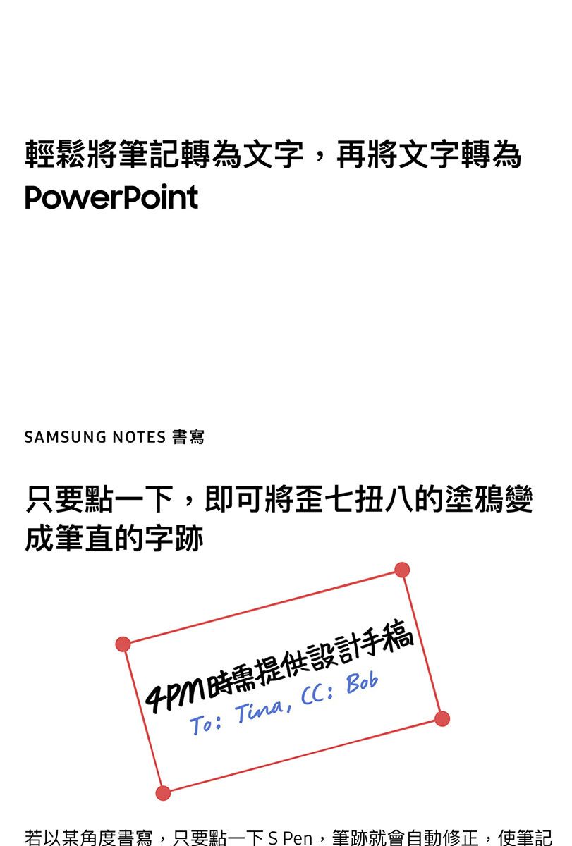 輕鬆將筆記轉為文字,再將文字轉為PowerPointSAMSUNG NOTES 書寫只要點一下,即可將歪七扭八的塗鴉變成筆直的字跡需提供設計手稿To: Tina, :Bob若以某角度書寫,只要點一下SPen,筆跡就會自動修正,使筆記