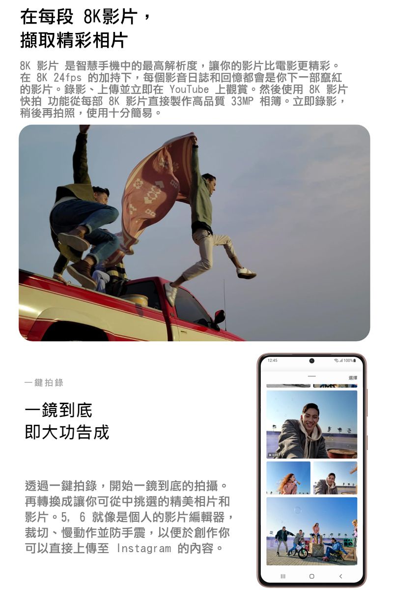 在每段 8K影片,擷取精彩相片8K 影片 是智慧手機中的最高解析度,讓你的影片比電影更精彩在 8K 24fps 的加持下,每個影音日誌和回憶都是你下一部竄紅的影片。錄影、上傳並立即在 YouTube 上觀賞。然後使用 8K 影片快拍 功能從每部 8K 影片直接製作高品質 33MP 相簿。立即錄影,稍後再拍照,使用十分簡易。一鍵拍錄一鏡到底即大功告成透過一鍵拍錄,開始一鏡到底的拍攝。再轉換成讓你可從中挑選的精美相片和影片。5,6 就像是個人的影片編輯器,裁切、慢動作並防手震,以便於創作你可以直接上傳至 Instagram 的內容。12:45%會選擇