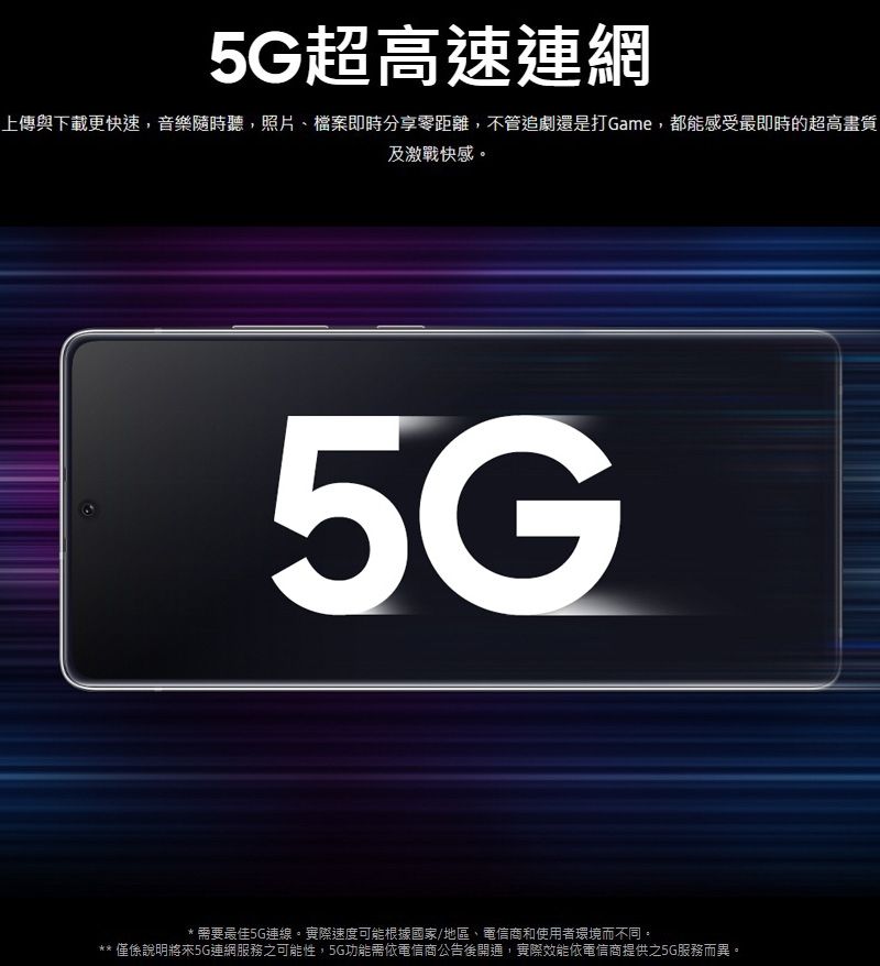 5G超高速連網上傳與下載更快速,音樂隨時聽,照片、檔案即時分享零距離,不管追劇還是打Game,都能感受最即時的超高畫質及激戰快感。5G需要最佳5G連線。實際速度可能根據國家/地區、電信商和使用者環境而不同。** 僅係說明將來5G連網服務之可能性,5G功能需依電信商公告後開通,實際效能依電信商提供之5G服務而異。